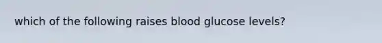 which of the following raises blood glucose levels?