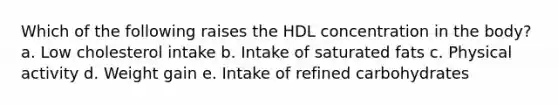 Which of the following raises the HDL concentration in the body? a. Low cholesterol intake b. Intake of saturated fats c. Physical activity d. Weight gain e. Intake of refined carbohydrates