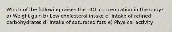 Which of the following raises the HDL concentration in the body? a) Weight gain b) Low cholesterol intake c) Intake of refined carbohydrates d) Intake of saturated fats e) Physical activity