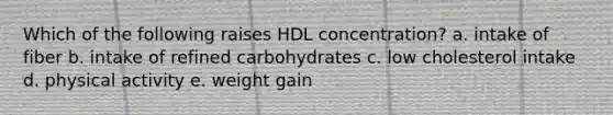 Which of the following raises HDL concentration? a. ​intake of fiber b. ​intake of refined carbohydrates c. ​low cholesterol intake d. ​physical activity e. ​weight gain