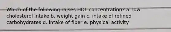 Which of the following raises HDL concentration? a. low cholesterol intake b. weight gain c. intake of refined carbohydrates d. intake of fiber e. physical activity