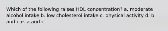 Which of the following raises HDL concentration? a. moderate alcohol intake b. low cholesterol intake c. physical activity d. b and c e. a and c