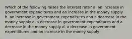 Which of the following raises the interest rate? a. an increase in government expenditures and an increase in the money supply b. an increase in government expenditures and a decrease in the money supply c. a decrease in government expenditures and a decrease in the money supply d. a decrease in government expenditures and an increase in the money supply