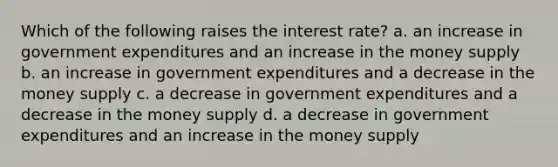 Which of the following raises the interest rate? a. an increase in government expenditures and an increase in the money supply b. an increase in government expenditures and a decrease in the money supply c. a decrease in government expenditures and a decrease in the money supply d. a decrease in government expenditures and an increase in the money supply