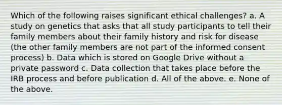 Which of the following raises significant ethical challenges? a. A study on genetics that asks that all study participants to tell their family members about their family history and risk for disease (the other family members are not part of the informed consent process) b. Data which is stored on Google Drive without a private password c. Data collection that takes place before the IRB process and before publication d. All of the above. e. None of the above.