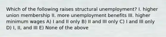 Which of the following raises structural unemployment? I. higher union membership II. more unemployment benefits III. higher minimum wages A) I and II only B) II and III only C) I and III only D) I, II, and III E) None of the above