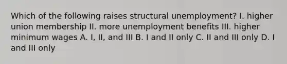 Which of the following raises structural unemployment? I. higher union membership II. more unemployment benefits III. higher minimum wages A. I, II, and III B. I and II only C. II and III only D. I and III only