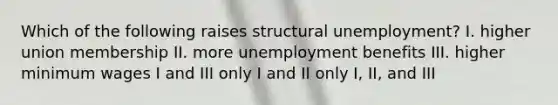 Which of the following raises structural unemployment? I. higher union membership II. more unemployment benefits III. higher minimum wages I and III only I and II only I, II, and III