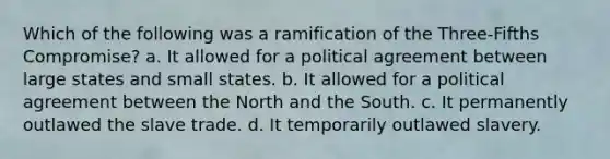 Which of the following was a ramification of the Three-Fifths Compromise? a. It allowed for a political agreement between large states and small states. b. It allowed for a political agreement between the North and the South. c. It permanently outlawed the slave trade. d. It temporarily outlawed slavery.