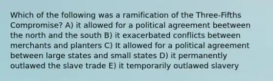 Which of the following was a ramification of the Three-Fifths Compromise? A) it allowed for a political agreement beetween the north and the south B) it exacerbated conflicts between merchants and planters C) It allowed for a political agreement between large states and small states D) it permanently outlawed the slave trade E) it temporarily outlawed slavery