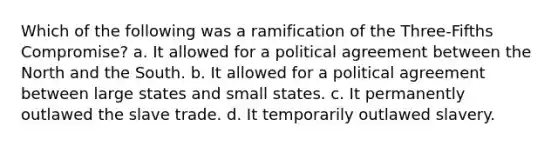 Which of the following was a ramification of the Three-Fifths Compromise? a. It allowed for a political agreement between the North and the South. b. It allowed for a political agreement between large states and small states. c. It permanently outlawed the slave trade. d. It temporarily outlawed slavery.