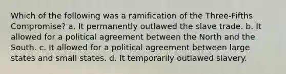 Which of the following was a ramification of the Three-Fifths Compromise? a. It permanently outlawed the slave trade. b. It allowed for a political agreement between the North and the South. c. It allowed for a political agreement between large states and small states. d. It temporarily outlawed slavery.