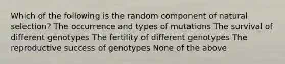 Which of the following is the random component of natural selection? The occurrence and types of mutations The survival of different genotypes The fertility of different genotypes The reproductive success of genotypes None of the above