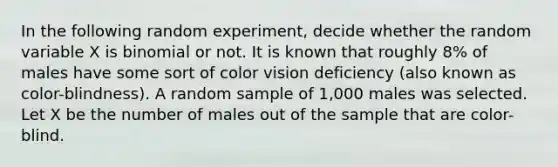 In the following random experiment, decide whether the random variable X is binomial or not. It is known that roughly 8% of males have some sort of color vision deficiency (also known as color-blindness). A random sample of 1,000 males was selected. Let X be the number of males out of the sample that are color-blind.