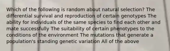 Which of the following is random about natural selection? The differential survival and reproduction of certain genotypes The ability for individuals of the same species to find each other and mate successfully The suitability of certain phenotypes to the conditions of the environment The mutations that generate a population's standing genetic variation All of the above