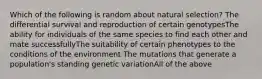 Which of the following is random about natural selection? The differential survival and reproduction of certain genotypesThe ability for individuals of the same species to find each other and mate successfullyThe suitability of certain phenotypes to the conditions of the environment The mutations that generate a population's standing genetic variationAll of the above