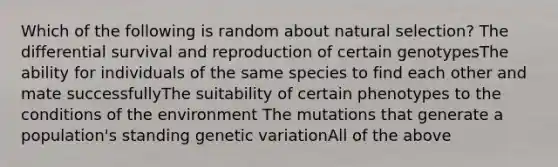 Which of the following is random about natural selection? The differential survival and reproduction of certain genotypesThe ability for individuals of the same species to find each other and mate successfullyThe suitability of certain phenotypes to the conditions of the environment The mutations that generate a population's standing genetic variationAll of the above