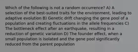 Which of the following is not a random occurrence? A) A selection of the best-suited traits for the environment, leading to adaptive evolution B) Genetic drift changing the gene pool of a population and creating fluctuations in the allele frequencies C) The bottleneck effect after an earthquake, resulting in a reduction of genetic variation D) The founder effect, when a small population is isolated and the gene pool significantly reduced from the parent population