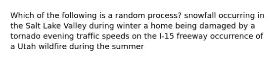 Which of the following is a random process? snowfall occurring in the Salt Lake Valley during winter a home being damaged by a tornado evening traffic speeds on the I-15 freeway occurrence of a Utah wildfire during the summer