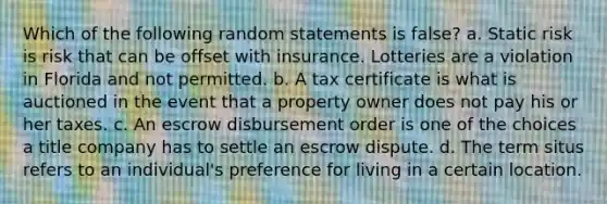 Which of the following random statements is false? a. Static risk is risk that can be offset with insurance. Lotteries are a violation in Florida and not permitted. b. A tax certificate is what is auctioned in the event that a property owner does not pay his or her taxes. c. An escrow disbursement order is one of the choices a title company has to settle an escrow dispute. d. The term situs refers to an individual's preference for living in a certain location.