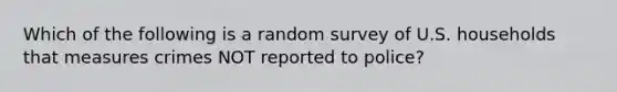 Which of the following is a random survey of U.S. households that measures crimes NOT reported to police?