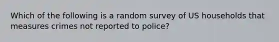 Which of the following is a random survey of US households that measures crimes not reported to police?