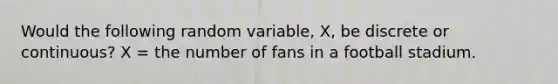 Would the following random variable, X, be discrete or continuous? X = the number of fans in a football stadium.