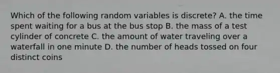 Which of the following random variables is discrete? A. the time spent waiting for a bus at the bus stop B. the mass of a test cylinder of concrete C. the amount of water traveling over a waterfall in one minute D. the number of heads tossed on four distinct coins