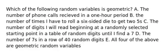 Which of the following random variables is geometric? A. The number of phone calls recieved in a one-hour period B. the number of times I have to roll a six-sided die to get two 5s C. The number of digits I will read beginning at a randomly selected starting point in a table of random digits until I find a 7 D. The number of 7s in a row of 40 random digits E. All four of the above are geometric random variables