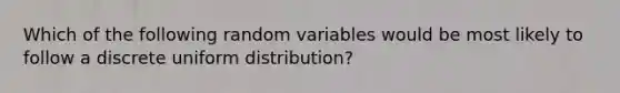 Which of the following random variables would be most likely to follow a discrete uniform distribution?