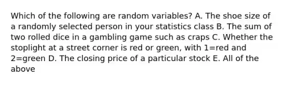 Which of the following are random variables? A. The shoe size of a randomly selected person in your statistics class B. The sum of two rolled dice in a gambling game such as craps C. Whether the stoplight at a street corner is red or​ green, with 1=red and 2=green D. The closing price of a particular stock E. All of the above