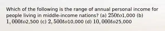 Which of the following is the range of annual personal income for people living in middle-income nations? (a) 250 to1,000 (b) 1,000 to2,500 (c) 2,500 to10,000 (d) 10,000 to25,000