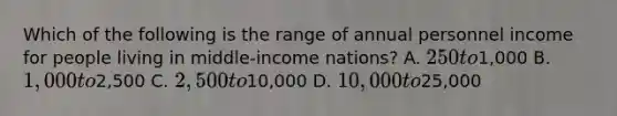 Which of the following is the range of annual personnel income for people living in middle-income nations? A. 250 to1,000 B. 1,000 to2,500 C. 2,500 to10,000 D. 10,000 to25,000