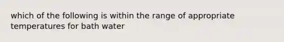 which of the following is within the range of appropriate temperatures for bath water