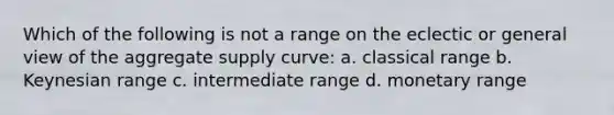 Which of the following is not a range on the eclectic or general view of the aggregate supply curve: a. classical range b. Keynesian range c. intermediate range d. monetary range