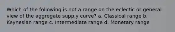 Which of the following is not a range on the eclectic or general view of the aggregate supply curve? a. Classical range b. Keynesian range c. Intermediate range d. Monetary range