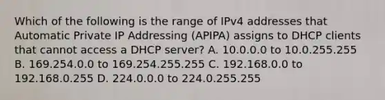 Which of the following is the range of IPv4 addresses that Automatic Private IP Addressing (APIPA) assigns to DHCP clients that cannot access a DHCP server? A. 10.0.0.0 to 10.0.255.255 B. 169.254.0.0 to 169.254.255.255 C. 192.168.0.0 to 192.168.0.255 D. 224.0.0.0 to 224.0.255.255