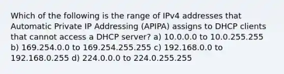 Which of the following is the range of IPv4 addresses that Automatic Private IP Addressing (APIPA) assigns to DHCP clients that cannot access a DHCP server? a) 10.0.0.0 to 10.0.255.255 b) 169.254.0.0 to 169.254.255.255 c) 192.168.0.0 to 192.168.0.255 d) 224.0.0.0 to 224.0.255.255