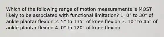 Which of the following range of motion measurements is MOST likely to be associated with functional limitation? 1. 0° to 30° of ankle plantar flexion 2. 5° to 135° of knee flexion 3. 10° to 45° of ankle plantar flexion 4. 0° to 120° of knee flexion