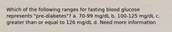 Which of the following ranges for fasting blood glucose represents "pre-diabetes"? a. 70-99 mg/dL b. 100-125 mg/dL c. greater than or equal to 126 mg/dL d. Need more information