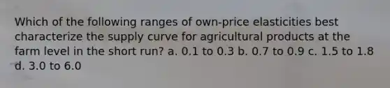 Which of the following ranges of own-price elasticities best characterize the supply curve for agricultural products at the farm level in the short run? a. 0.1 to 0.3 b. 0.7 to 0.9 c. 1.5 to 1.8 d. 3.0 to 6.0