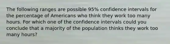 The following ranges are possible 95% confidence intervals for the percentage of Americans who think they work too many hours. For which one of the confidence intervals could you conclude that a majority of the population thinks they work too many hours?