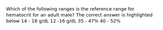 Which of the following ranges is the reference range for hematocrit for an adult male? The correct answer is highlighted below 14 - 18 g/dL 12 -16 g/dL 35 - 47% 40 - 52%