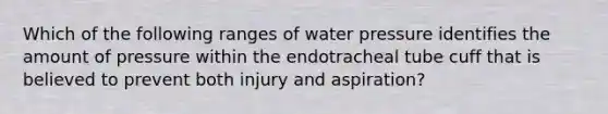 Which of the following ranges of water pressure identifies the amount of pressure within the endotracheal tube cuff that is believed to prevent both injury and aspiration?