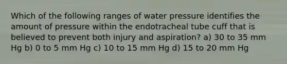 Which of the following ranges of water pressure identifies the amount of pressure within the endotracheal tube cuff that is believed to prevent both injury and aspiration? a) 30 to 35 mm Hg b) 0 to 5 mm Hg c) 10 to 15 mm Hg d) 15 to 20 mm Hg