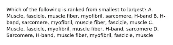 Which of the following is ranked from smallest to largest? A. Muscle, fascicle, muscle fiber, myofibril, sarcomere, H-band B. H-band, sarcomere, myofibril, muscle fiber, fascicle, muscle C. Muscle, fascicle, myofibril, muscle fiber, H-band, sarcomere D. Sarcomere, H-band, muscle fiber, myofibril, fascicle, muscle