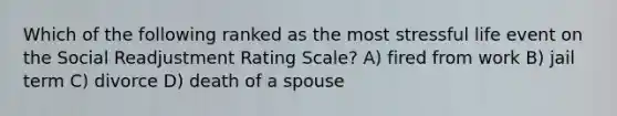 Which of the following ranked as the most stressful life event on the Social Readjustment Rating Scale? A) fired from work B) jail term C) divorce D) death of a spouse