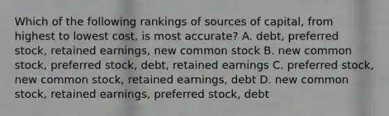 Which of the following rankings of sources of capital, from highest to lowest cost, is most accurate? A. debt, preferred stock, retained earnings, new common stock B. new common stock, preferred stock, debt, retained earnings C. preferred stock, new common stock, retained earnings, debt D. new common stock, retained earnings, preferred stock, debt