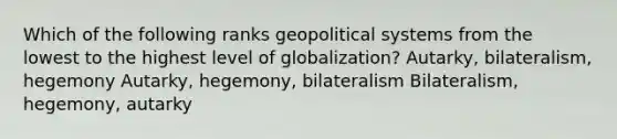 Which of the following ranks geopolitical systems from the lowest to the highest level of globalization? Autarky, bilateralism, hegemony Autarky, hegemony, bilateralism Bilateralism, hegemony, autarky