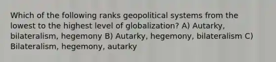 Which of the following ranks geopolitical systems from the lowest to the highest level of globalization? A) Autarky, bilateralism, hegemony B) Autarky, hegemony, bilateralism C) Bilateralism, hegemony, autarky